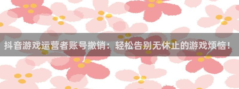 新宝GG官网登录注册账号失败怎么办：抖音游戏运营者账号撤销：轻松告别无休止的游戏烦恼！